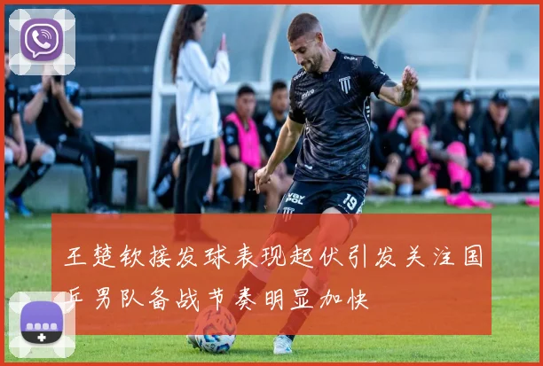 王楚钦接发球表现起伏引发关注国乒男队备战节奏明显加快
