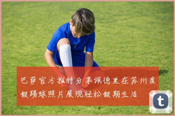 巴萨官方推特分享佩德里在苏州度假踢球照片展现轻松假期生活